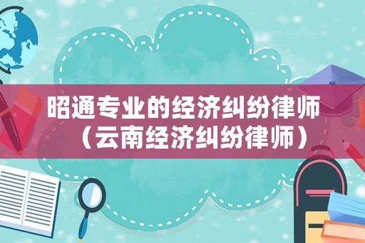 昭通專業(yè)的經(jīng)濟(jì)糾紛律師（云南經(jīng)濟(jì)糾紛律師）
