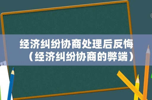 經(jīng)濟糾紛協(xié)商處理后反悔（經(jīng)濟糾紛協(xié)商的弊端）