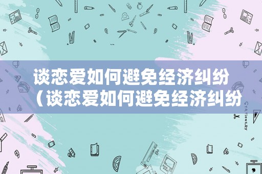 談戀愛如何避免經(jīng)濟糾紛（談戀愛如何避免經(jīng)濟糾紛呢）