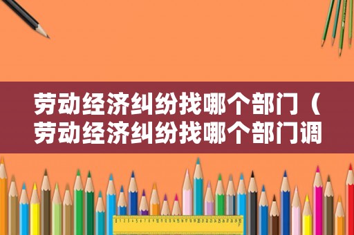 勞動經濟糾紛找哪個部門（勞動經濟糾紛找哪個部門調解）