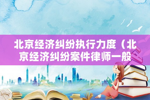 北京經(jīng)濟糾紛執(zhí)行力度（北京經(jīng)濟糾紛案件律師一般是怎么收費的）