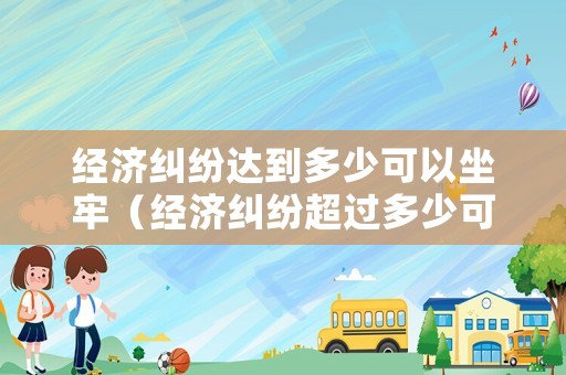 經濟糾紛達到多少可以坐牢（經濟糾紛超過多少可以報警）