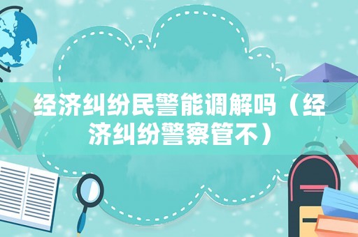 經(jīng)濟(jì)糾紛民警能調(diào)解嗎（經(jīng)濟(jì)糾紛警察管不）