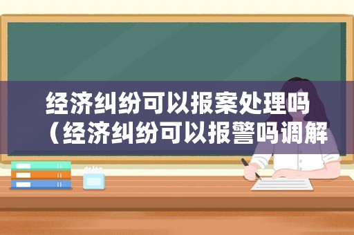 經(jīng)濟(jì)糾紛可以報(bào)案處理嗎（經(jīng)濟(jì)糾紛可以報(bào)警嗎調(diào)解嗎）