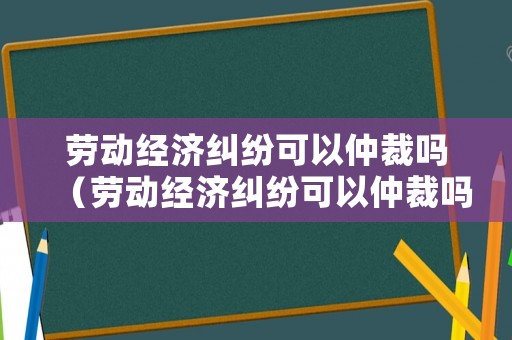 勞動經(jīng)濟糾紛可以仲裁嗎（勞動經(jīng)濟糾紛可以仲裁嗎法院）