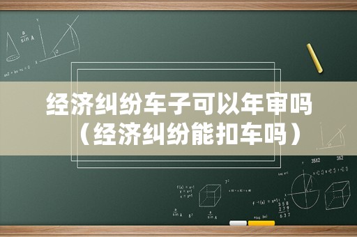 經(jīng)濟糾紛車子可以年審嗎（經(jīng)濟糾紛能扣車嗎）