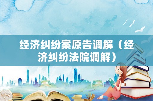 經(jīng)濟(jì)糾紛案原告調(diào)解（經(jīng)濟(jì)糾紛法院調(diào)解）