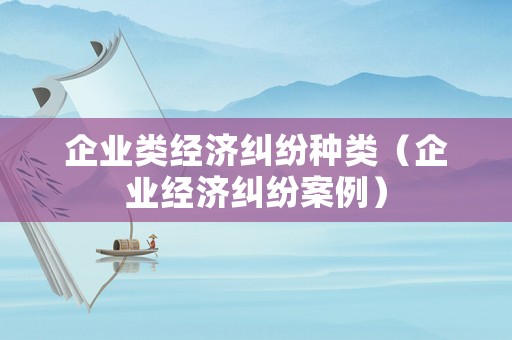 企業(yè)類經(jīng)濟糾紛種類（企業(yè)經(jīng)濟糾紛案例）