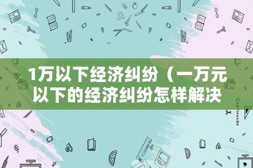 1萬以下經(jīng)濟(jì)糾紛（一萬元以下的經(jīng)濟(jì)糾紛怎樣解決）