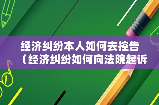 經(jīng)濟(jì)糾紛本人如何去控告（經(jīng)濟(jì)糾紛如何向法院起訴）
