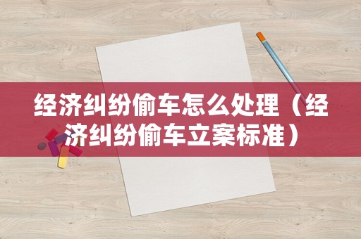 經(jīng)濟(jì)糾紛偷車(chē)怎么處理（經(jīng)濟(jì)糾紛偷車(chē)立案標(biāo)準(zhǔn)）