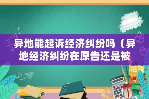 異地能起訴經(jīng)濟糾紛嗎（異地經(jīng)濟糾紛在原告還是被告地起訴）