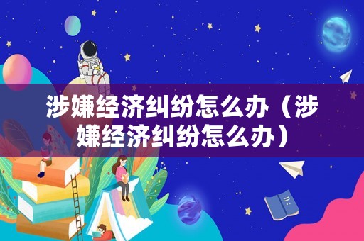 涉嫌經(jīng)濟(jì)糾紛怎么辦（涉嫌經(jīng)濟(jì)糾紛怎么辦）