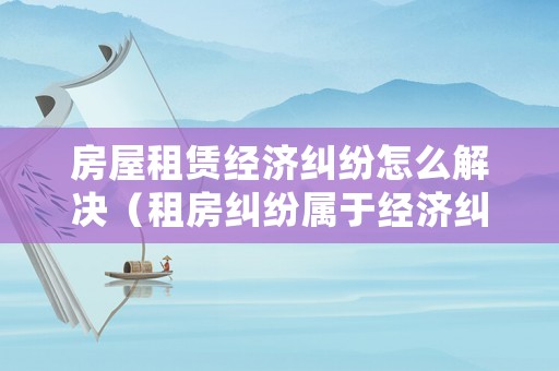 房屋租賃經(jīng)濟糾紛怎么解決（租房糾紛屬于經(jīng)濟糾紛嗎）