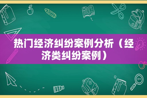 熱門(mén)經(jīng)濟(jì)糾紛案例分析（經(jīng)濟(jì)類(lèi)糾紛案例）