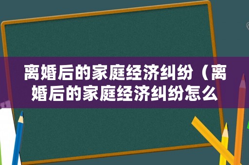 離婚后的家庭經(jīng)濟(jì)糾紛（離婚后的家庭經(jīng)濟(jì)糾紛怎么處理）