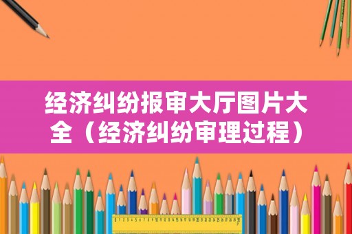 經(jīng)濟(jì)糾紛報(bào)審大廳圖片大全（經(jīng)濟(jì)糾紛審理過(guò)程）