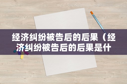 經(jīng)濟(jì)糾紛被告后的后果（經(jīng)濟(jì)糾紛被告后的后果是什么）