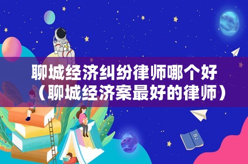 聊城經(jīng)濟(jì)糾紛律師哪個(gè)好（聊城經(jīng)濟(jì)案最好的律師）