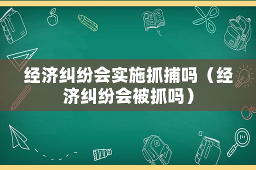 經(jīng)濟(jì)糾紛會(huì)實(shí)施抓捕嗎（經(jīng)濟(jì)糾紛會(huì)被抓嗎）