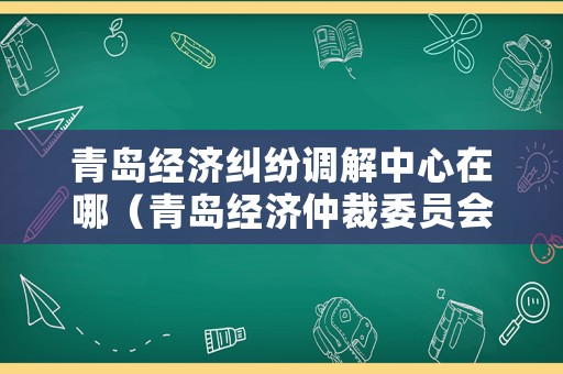 青島經濟糾紛調解中心在哪（青島經濟仲裁委員會）