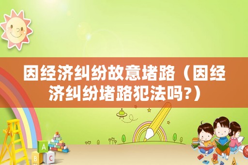 因經(jīng)濟糾紛故意堵路（因經(jīng)濟糾紛堵路犯法嗎?）