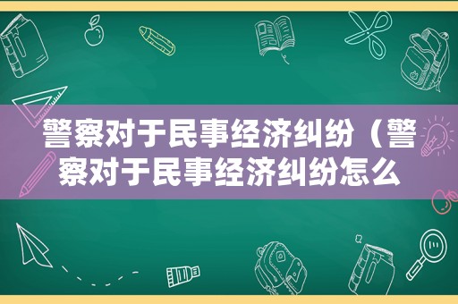 警察對于民事經(jīng)濟(jì)糾紛（警察對于民事經(jīng)濟(jì)糾紛怎么處理）