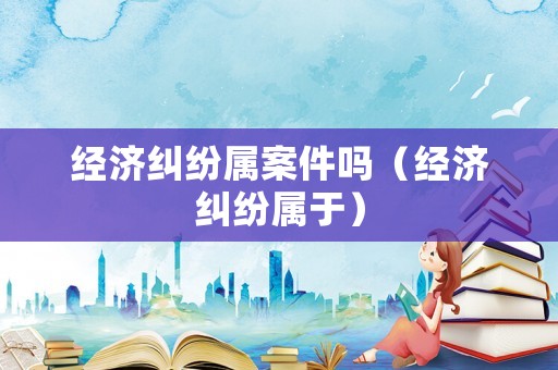 經(jīng)濟(jì)糾紛屬案件嗎（經(jīng)濟(jì)糾紛屬于）