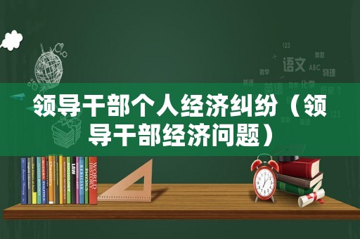 領(lǐng)導(dǎo)干部個人經(jīng)濟糾紛（領(lǐng)導(dǎo)干部經(jīng)濟問題）