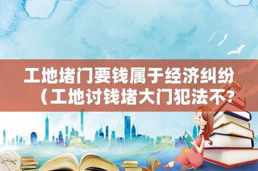 工地堵門要錢屬于經(jīng)濟(jì)糾紛（工地討錢堵大門犯法不?）