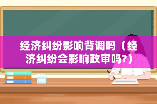 經(jīng)濟(jì)糾紛影響背調(diào)嗎（經(jīng)濟(jì)糾紛會(huì)影響政審嗎?）