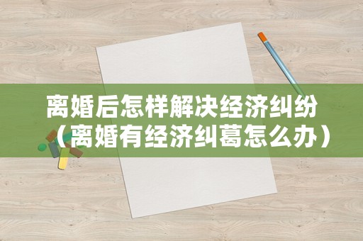 離婚后怎樣解決經(jīng)濟(jì)糾紛（離婚有經(jīng)濟(jì)糾葛怎么辦）