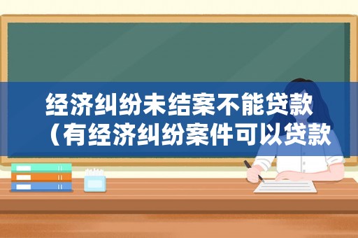 經(jīng)濟(jì)糾紛未結(jié)案不能貸款（有經(jīng)濟(jì)糾紛案件可以貸款嗎）