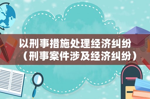 以刑事措施處理經(jīng)濟(jì)糾紛（刑事案件涉及經(jīng)濟(jì)糾紛）
