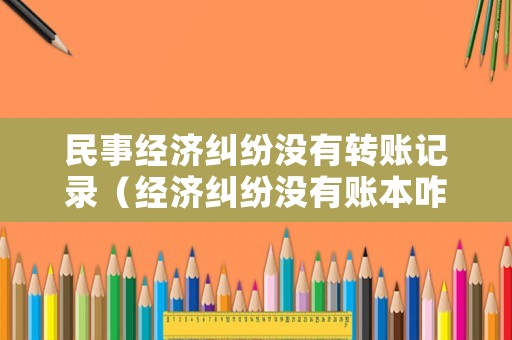 民事經(jīng)濟糾紛沒有轉(zhuǎn)賬記錄（經(jīng)濟糾紛沒有賬本咋辦）