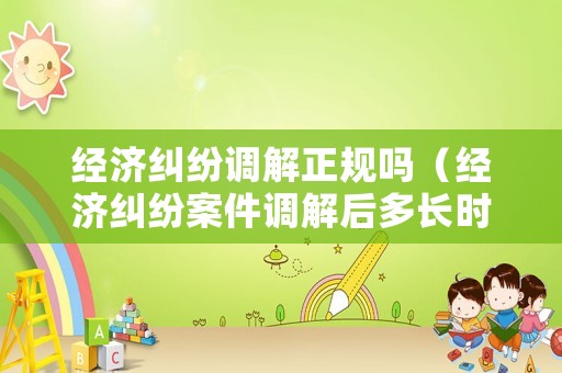 經(jīng)濟糾紛調(diào)解正規(guī)嗎（經(jīng)濟糾紛案件調(diào)解后多長時間生效）