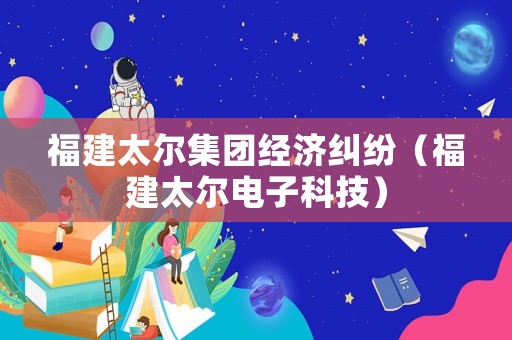 福建太爾集團(tuán)經(jīng)濟(jì)糾紛（福建太爾電子科技）