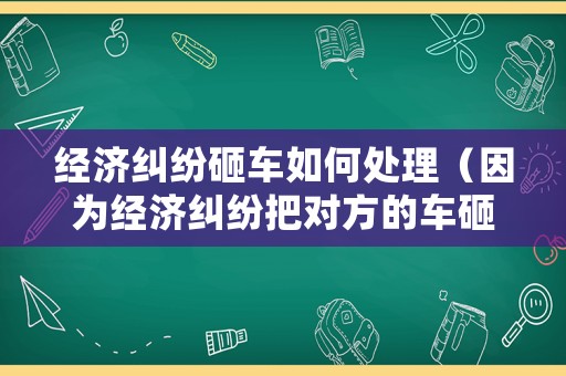 經(jīng)濟糾紛砸車如何處理（因為經(jīng)濟糾紛把對方的車砸了）