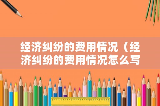 經濟糾紛的費用情況（經濟糾紛的費用情況怎么寫）