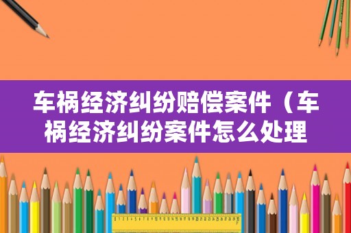 車禍經(jīng)濟(jì)糾紛賠償案件（車禍經(jīng)濟(jì)糾紛案件怎么處理）