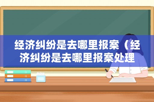 經(jīng)濟(jì)糾紛是去哪里報(bào)案（經(jīng)濟(jì)糾紛是去哪里報(bào)案處理）