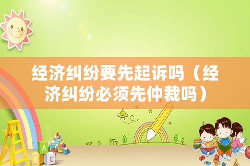 經(jīng)濟(jì)糾紛要先起訴嗎（經(jīng)濟(jì)糾紛必須先仲裁嗎）