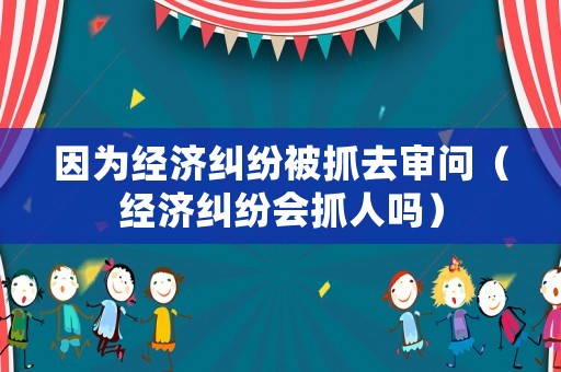 因?yàn)榻?jīng)濟(jì)糾紛被抓去審問（經(jīng)濟(jì)糾紛會(huì)抓人嗎）
