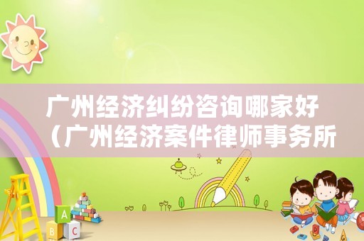廣州經(jīng)濟糾紛咨詢哪家好（廣州經(jīng)濟案件律師事務所）