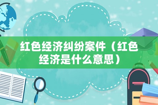 紅色經(jīng)濟(jì)糾紛案件（紅色經(jīng)濟(jì)是什么意思）