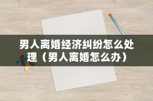 男人離婚經(jīng)濟(jì)糾紛怎么處理（男人離婚怎么辦）