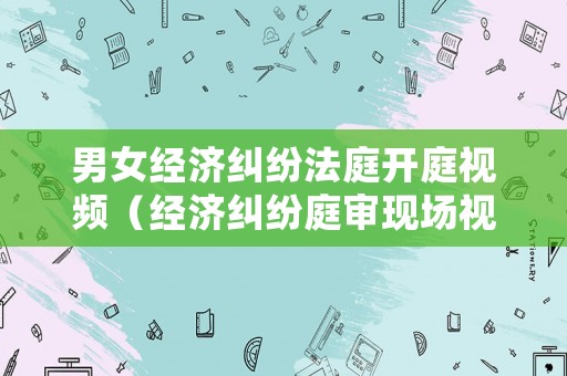 男女經(jīng)濟(jì)糾紛法庭開庭視頻（經(jīng)濟(jì)糾紛庭審現(xiàn)場視頻）