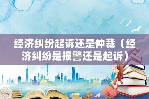 經濟糾紛起訴還是仲裁（經濟糾紛是報警還是起訴）