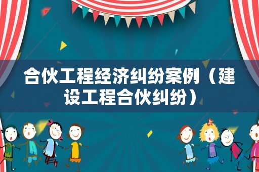 合伙工程經(jīng)濟糾紛案例（建設(shè)工程合伙糾紛）