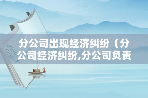 分公司出現(xiàn)經(jīng)濟(jì)糾紛（分公司經(jīng)濟(jì)糾紛,分公司負(fù)責(zé)人有責(zé)任嗎）